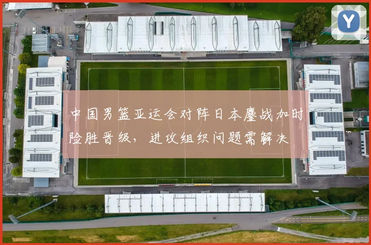 中国男篮亚运会对阵日本鏖战加时险胜晋级，进攻组织问题需解决