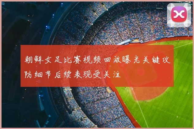 朝鲜女足比赛视频回放曝光关键攻防细节后续表现受关注