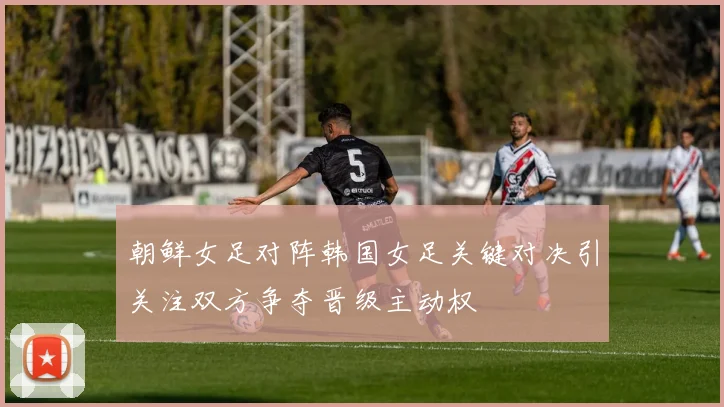朝鲜女足对阵韩国女足关键对决引关注双方争夺晋级主动权