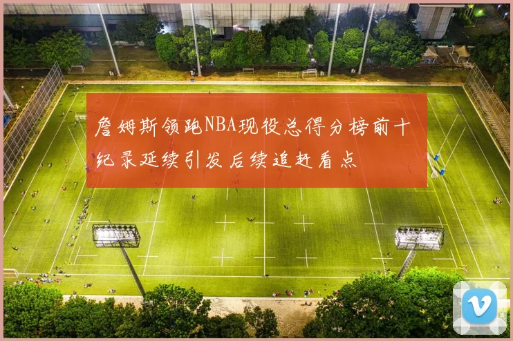詹姆斯领跑NBA现役总得分榜前十 纪录延续引发后续追赶看点