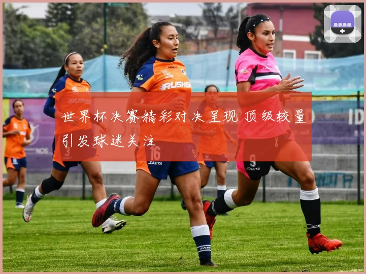 世界杯决赛精彩对决呈现 顶级较量引发球迷关注