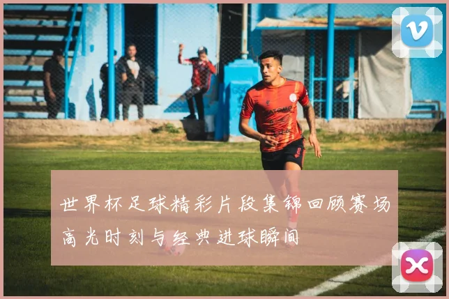 世界杯足球精彩片段集锦回顾赛场高光时刻与经典进球瞬间