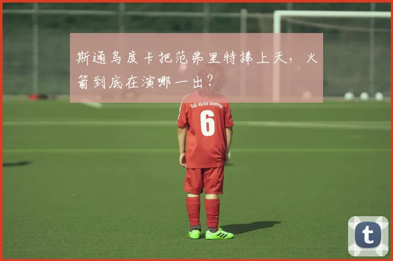 斯通乌度卡把范弗里特捧上天,火箭到底在演哪一出?