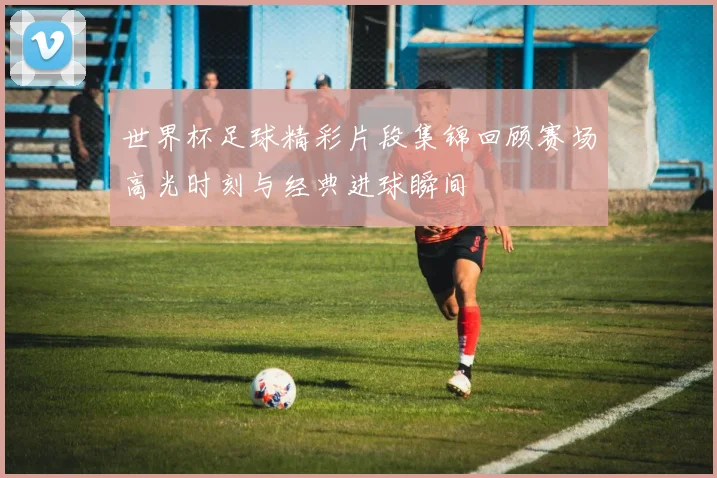 世界杯足球精彩片段集锦回顾赛场高光时刻与经典进球瞬间