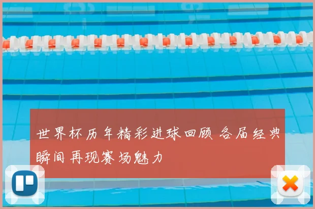 世界杯历年精彩进球回顾 各届经典瞬间再现赛场魅力