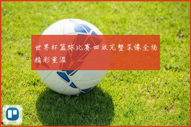 世界杯篮球比赛回放完整录像全场精彩重温