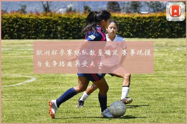 欧洲杯参赛球队数量确定 赛事规模与竞争格局再受关注