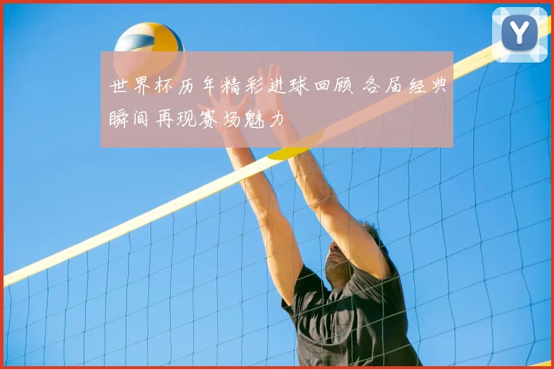 世界杯历年精彩进球回顾 各届经典瞬间再现赛场魅力